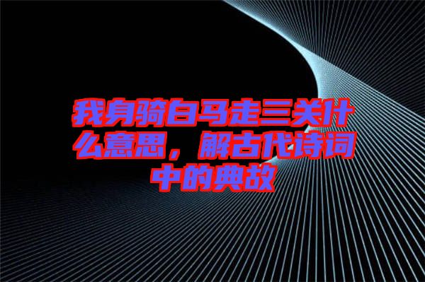 我身騎白馬走三關什么意思，解古代詩詞中的典故