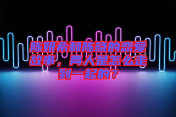 陳妍希和陳曉的戀愛故事，兩人是怎么走到一起的？