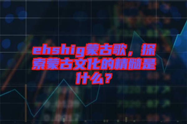 ehshig蒙古歌，探索蒙古文化的精髓是什么？