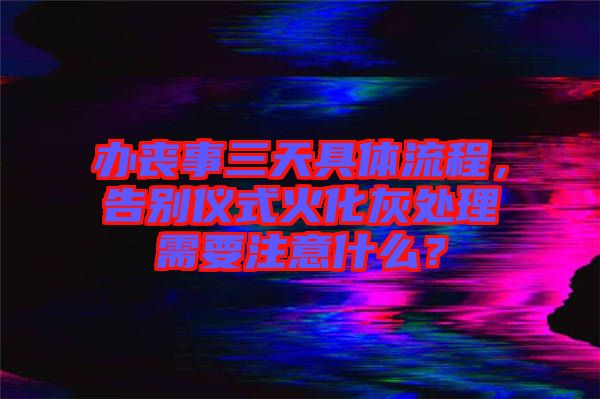 辦喪事三天具體流程，告別儀式火化灰處理需要注意什么？