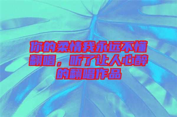 你的柔情我永遠(yuǎn)不懂翻唱，聽了讓人心醉的翻唱作品