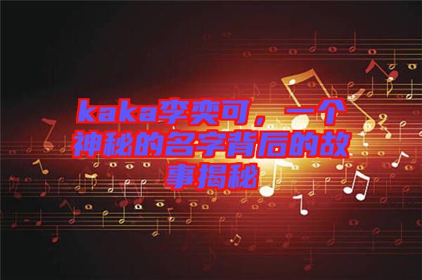 kaka李奕可，一個神秘的名字背后的故事揭秘