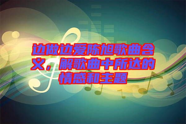 邊做邊愛陳旭歌曲含義，解歌曲中所達(dá)的情感和主題