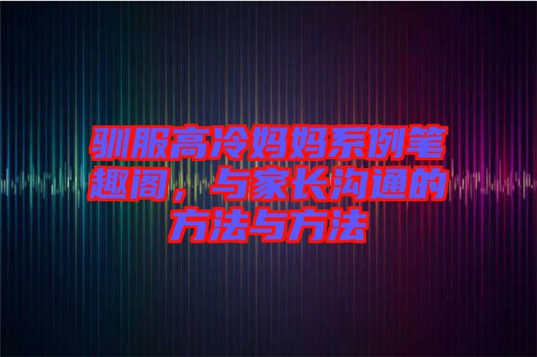 馴服高冷媽媽系例筆趣閣，與家長溝通的方法與方法