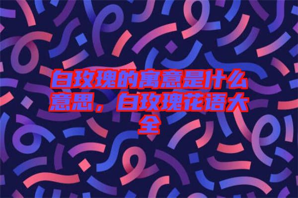 白玫瑰的寓意是什么意思，白玫瑰花語(yǔ)大全