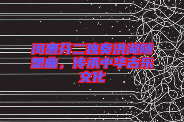 閔惠芬二獨奏洪湖隨想曲，傳承中華古樂文化