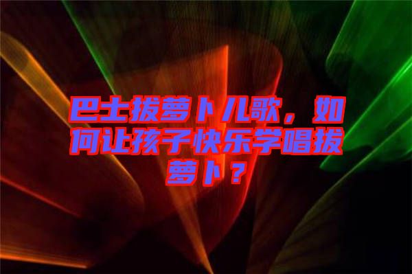 巴士拔蘿卜兒歌，如何讓孩子快樂學唱拔蘿卜？