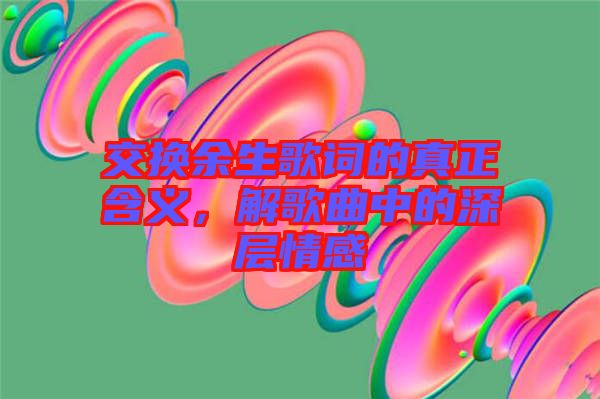 交換余生歌詞的真正含義，解歌曲中的深層情感