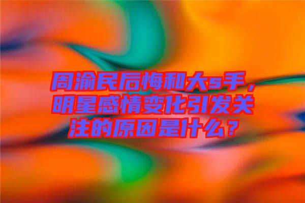 周渝民后悔和大s手，明星感情變化引發(fā)關(guān)注的原因是什么？