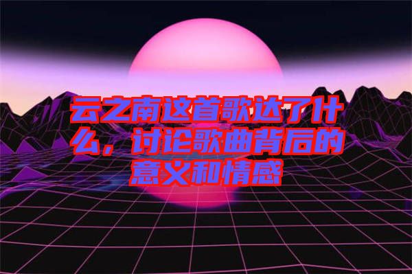 云之南這首歌達(dá)了什么，討論歌曲背后的意義和情感