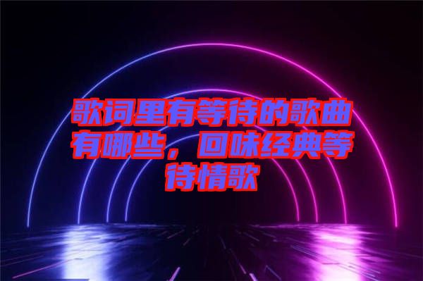 歌詞里有等待的歌曲有哪些，回味經(jīng)典等待情歌