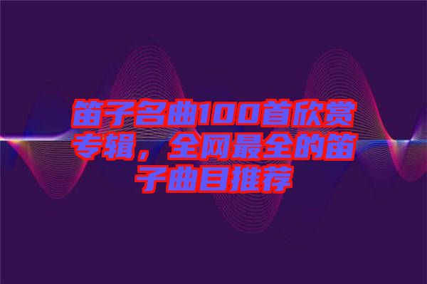 笛子名曲100首欣賞專(zhuān)輯，全網(wǎng)最全的笛子曲目推薦