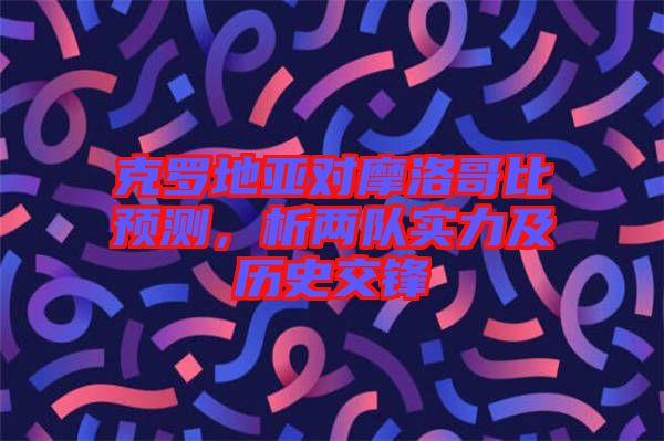 克羅地亞對摩洛哥比預(yù)測，析兩隊(duì)實(shí)力及歷史交鋒