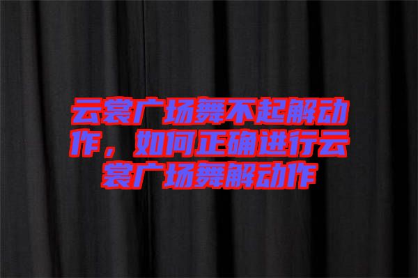 云裳廣場舞不起解動作，如何正確進(jìn)行云裳廣場舞解動作