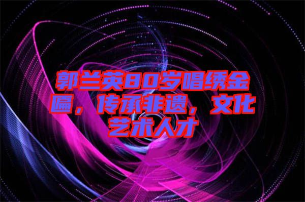 郭蘭英80歲唱繡金匾，傳承非遺，文化藝術(shù)人才