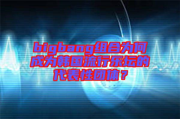 bigbang組合為何成為韓國流行樂壇的代表性團體？