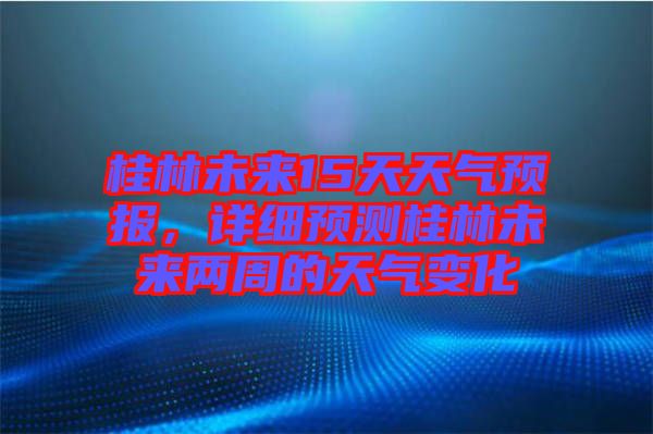 桂林未來15天天氣預報，詳細預測桂林未來兩周的天氣變化