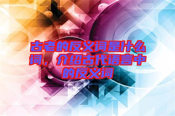 古老的反義詞是什么詞，介紹古代語言中的反義詞