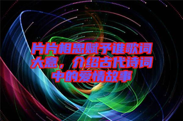 片片相思賦予誰(shuí)歌詞大意，介紹古代詩(shī)詞中的愛情故事