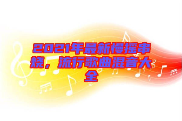 2021年最新慢搖串燒，流行歌曲混音大全