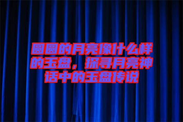 圓圓的月亮像什么樣的玉盤，探尋月亮神話中的玉盤傳說(shuō)