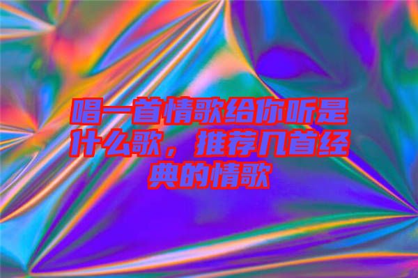 唱一首情歌給你聽是什么歌，推薦幾首經(jīng)典的情歌