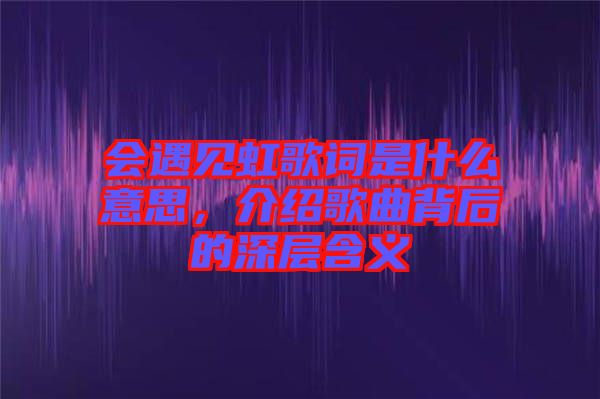 會(huì)遇見虹歌詞是什么意思，介紹歌曲背后的深層含義