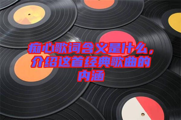 癡心歌詞含義是什么，介紹這首經(jīng)典歌曲的內(nèi)涵