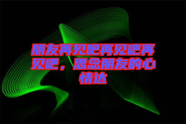 朋友再見吧再見吧再見吧，思念朋友的心情達