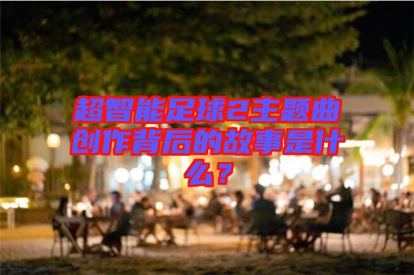 超智能足球2主題曲創(chuàng)作背后的故事是什么？