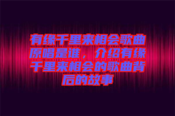 有緣千里來相會歌曲原唱是誰，介紹有緣千里來相會的歌曲背后的故事