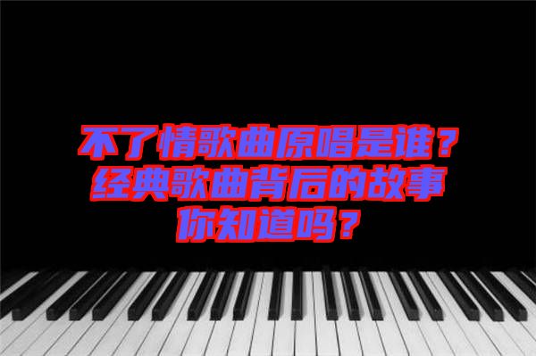 不了情歌曲原唱是誰？經(jīng)典歌曲背后的故事你知道嗎？