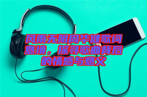 風雨無阻周華健歌詞意境，探尋歌曲背后的情感與意義