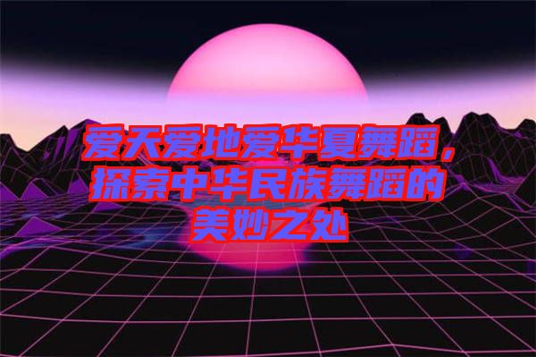 愛天愛地愛華夏舞蹈，探索中華民族舞蹈的美妙之處