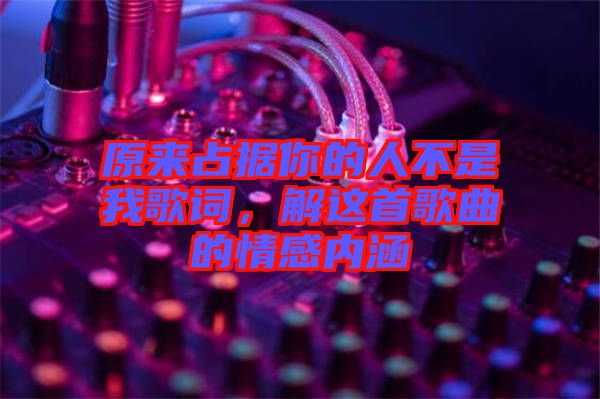 原來占據(jù)你的人不是我歌詞，解這首歌曲的情感內涵