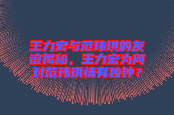 王力宏與范瑋琪的友誼揭秘，王力宏為何對范瑋琪情有獨(dú)鐘？