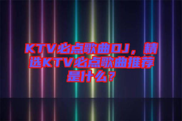 KTV必點歌曲DJ，精選KTV必點歌曲推薦是什么？