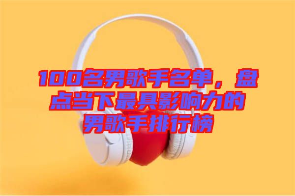 100名男歌手名單，盤(pán)點(diǎn)當(dāng)下最具影響力的男歌手排行榜