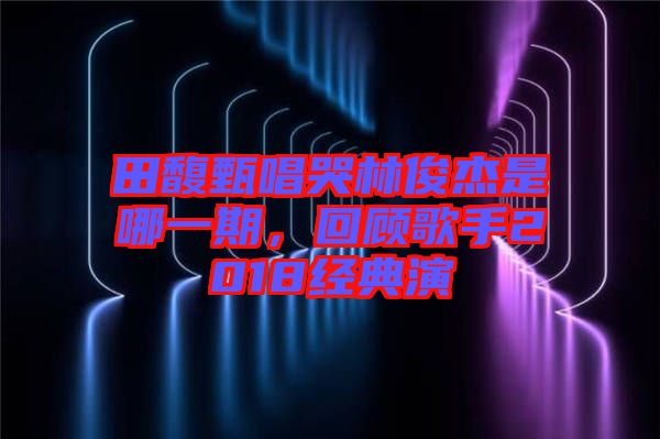 田馥甄唱哭林俊杰是哪一期，回顧歌手2018經(jīng)典演