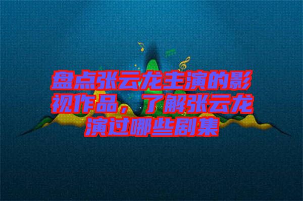 盤點張云龍主演的影視作品，了解張云龍演過哪些劇集