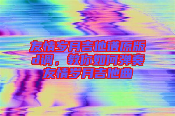 友情歲月吉他譜原版d調(diào)，教你如何彈奏友情歲月吉他曲