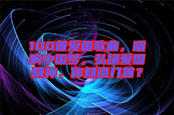 100首愛國歌曲，唱響中國夢，弘揚愛國精神，你知道幾首？