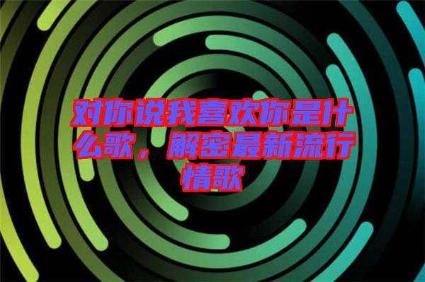 對你說我喜歡你是什么歌，解密最新流行情歌