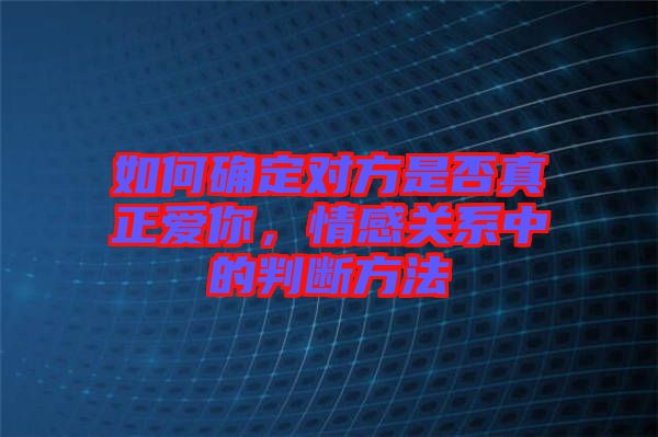 如何確定對方是否真正愛你，情感關(guān)系中的判斷方法