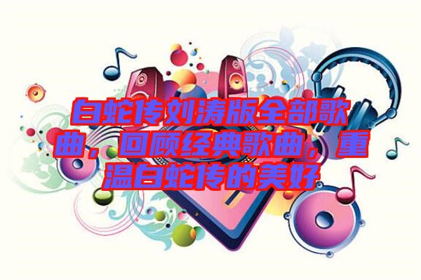 白蛇傳劉濤版全部歌曲，回顧經(jīng)典歌曲，重溫白蛇傳的美好