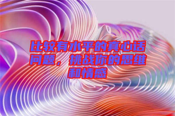 比較有水平的真心話問題，挑戰(zhàn)你的思維和情感