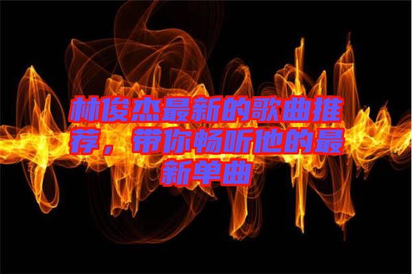 林俊杰最新的歌曲推薦，帶你暢聽他的最新單曲