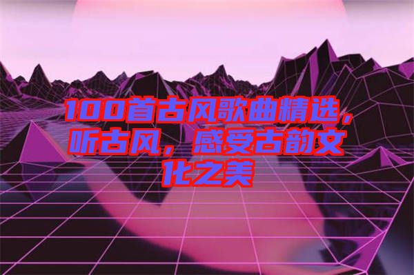 100首古風(fēng)歌曲精選，聽古風(fēng)，感受古韻文化之美