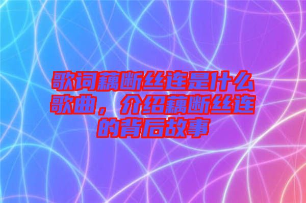 歌詞藕斷絲連是什么歌曲，介紹藕斷絲連的背后故事