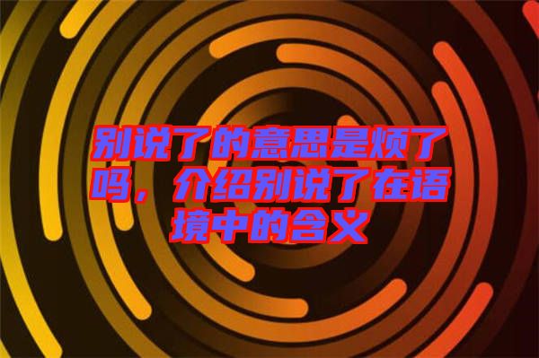 別說了的意思是煩了嗎，介紹別說了在語境中的含義